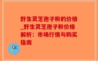 野生灵芝孢子粉的价格_野生灵芝孢子粉价格解析：市场行情与购买指南