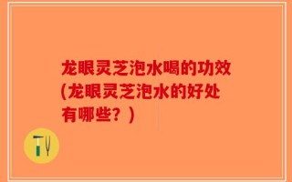 龙眼灵芝泡水喝的功效(龙眼灵芝泡水的好处有哪些？)