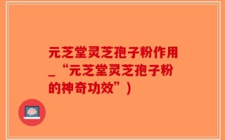 元芝堂灵芝孢子粉作用_“元芝堂灵芝孢子粉的神奇功效”)