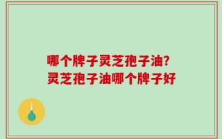 哪个牌子灵芝孢子油？灵芝孢子油哪个牌子好