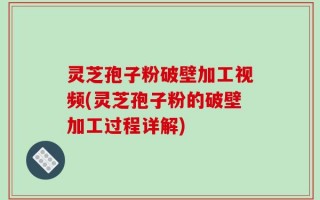 灵芝孢子粉破壁加工视频(灵芝孢子粉的破壁加工过程详解)