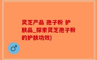 灵芝产品 孢子粉 护肤品_探索灵芝孢子粉的护肤功效)