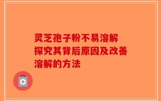 灵芝孢子粉不易溶解 探究其背后原因及改善溶解的方法