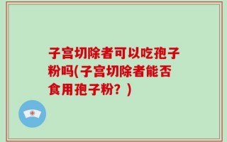 子宫切除者可以吃孢子粉吗(子宫切除者能否食用孢子粉？)