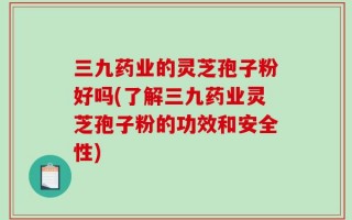 三九药业的灵芝孢子粉好吗(了解三九药业灵芝孢子粉的功效和安全性)