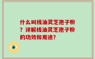 什么叫线油灵芝孢子粉？详解线油灵芝孢子粉的功效和用途？