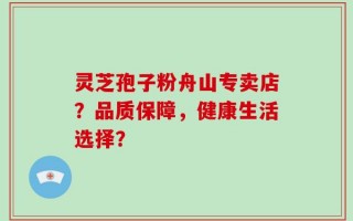 灵芝孢子粉舟山专卖店？品质保障，健康生活选择？