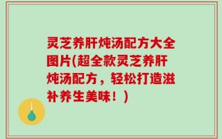 灵芝养肝炖汤配方大全图片(超全款灵芝养肝炖汤配方，轻松打造滋补养生美味！)