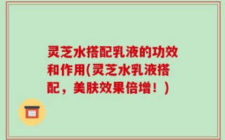 灵芝水搭配乳液的功效和作用(灵芝水乳液搭配，美肤效果倍增！)
