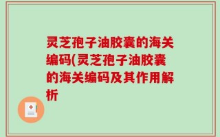 灵芝孢子油胶囊的海关编码(灵芝孢子油胶囊的海关编码及其作用解析