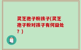 灵芝孢子粉孩子(灵芝孢子粉对孩子有何益处？)