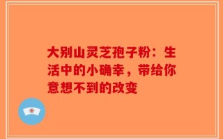 大别山灵芝孢子粉：生活中的小确幸，带给你意想不到的改变