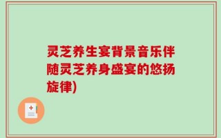 灵芝养生宴背景音乐伴随灵芝养身盛宴的悠扬旋律)