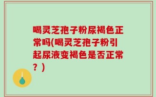 喝灵芝孢子粉尿褐色正常吗(喝灵芝孢子粉引起尿液变褐色是否正常？)