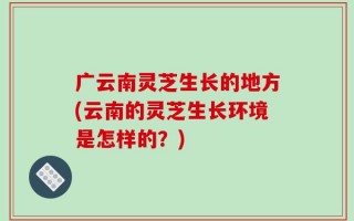 广云南灵芝生长的地方(云南的灵芝生长环境是怎样的？)