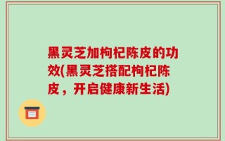 黑灵芝加枸杞陈皮的功效(黑灵芝搭配枸杞陈皮，开启健康新生活)