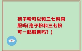 孢子粉可以和三七粉同服吗(孢子粉和三七粉可一起服用吗？)