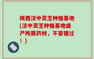 陕西汉中灵芝种植基地(汉中灵芝种植基地盛产所需药材，不容错过！)