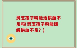 灵芝孢子粉能治供血不足吗(灵芝孢子粉能缓解供血不足？)