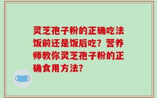 灵芝孢子粉的正确吃法饭前还是饭后吃？营养师教你灵芝孢子粉的正确食用方法？