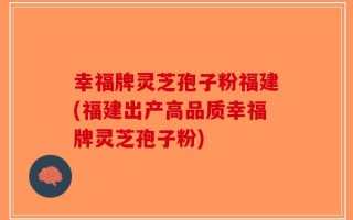 幸福牌灵芝孢子粉福建(福建出产高品质幸福牌灵芝孢子粉)