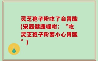 灵芝孢子粉吃了会胃酸(宋茜健康嘱咐：“吃灵芝孢子粉要小心胃酸”)
