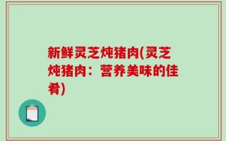 新鲜灵芝炖猪肉(灵芝炖猪肉：营养美味的佳肴)