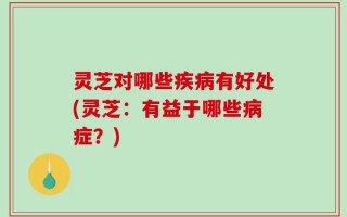灵芝对哪些疾病有好处(灵芝：有益于哪些病症？)