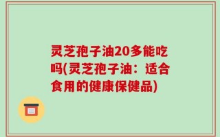 灵芝孢子油20多能吃吗(灵芝孢子油：适合食用的健康保健品)