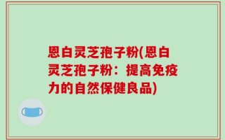 恩白灵芝孢子粉(恩白灵芝孢子粉：提高免疫力的自然保健良品)