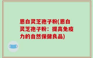 恩白灵芝孢子粉(恩白灵芝孢子粉：提高免疫力的自然保健良品)