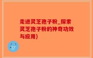 走进灵芝孢子粉_探索灵芝孢子粉的神奇功效与应用)