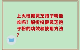 上火权健灵芝孢子粉能吃吗？解析权健灵芝孢子粉的功效和使用方法？