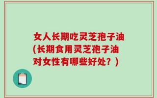 女人长期吃灵芝孢子油(长期食用灵芝孢子油对女性有哪些好处？)