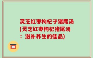 灵芝红枣枸杞子猪尾汤(灵芝红枣枸杞猪尾汤：滋补养生的佳品)