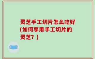 灵芝手工切片怎么吃好(如何享用手工切片的灵芝？)