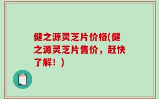 健之源灵芝片价格(健之源灵芝片售价，赶快了解！)