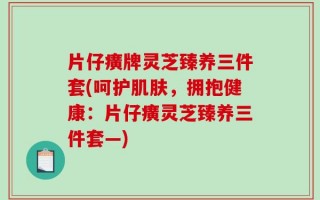 片仔癀牌灵芝臻养三件套(呵护肌肤，拥抱健康：片仔癀灵芝臻养三件套—)