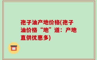 孢子油产地价格(孢子油价格“地”道：产地直供优惠多)