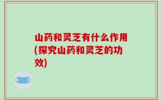 山药和灵芝有什么作用(探究山药和灵芝的功效)