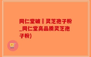 同仁堂破礕灵芝孢子粉_同仁堂高品质灵芝孢子粉)