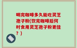 喝完咖啡多久能吃灵芝孢子粉(饮完咖啡后何时食用灵芝孢子粉更佳？)