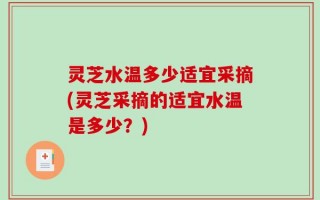 灵芝水温多少适宜采摘(灵芝采摘的适宜水温是多少？)