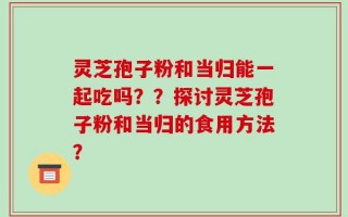 灵芝孢子粉和当归能一起吃吗？？探讨灵芝孢子粉和当归的食用方法？