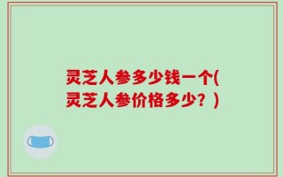 灵芝人参多少钱一个(灵芝人参价格多少？)