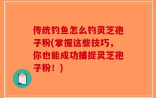 传统钓鱼怎么钓灵芝孢子粉(掌握这些技巧，你也能成功捕捉灵芝孢子粉！)