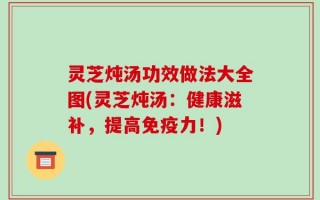 灵芝炖汤功效做法大全图(灵芝炖汤：健康滋补，提高免疫力！)
