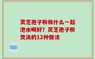 灵芝孢子粉和什么一起泡水喝好？灵芝孢子粉煲汤的12种做法