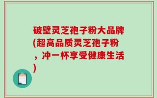 破壁灵芝孢子粉大品牌(超高品质灵芝孢子粉，冲一杯享受健康生活)
