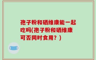 孢子粉和硒维康能一起吃吗(孢子粉和硒维康可否同时食用？)